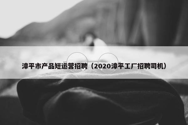 漳平市产品短运营招聘（2020漳平工厂招聘司机）