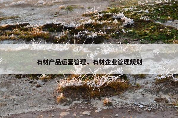 石材产品运营管理，石材企业管理规划
