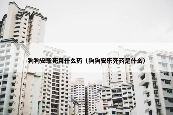 狗狗安乐死用什么药（狗狗安乐死药是什么）