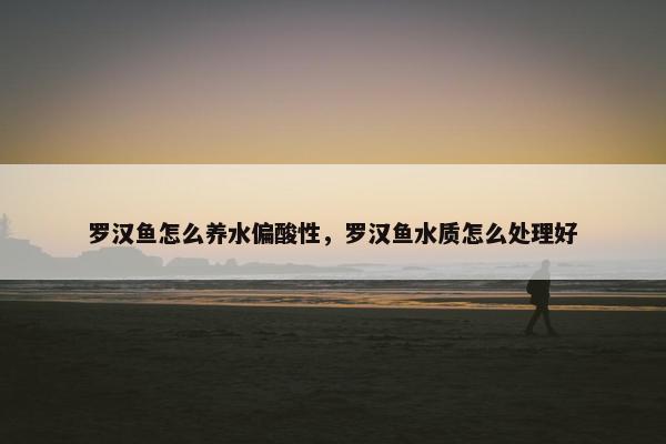 罗汉鱼怎么养水偏酸性，罗汉鱼水质怎么处理好