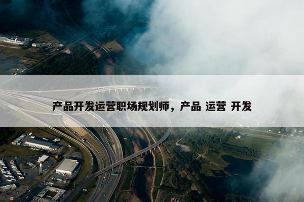 产品开发运营职场规划师，产品 运营 开发