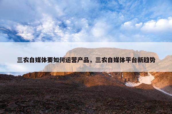 三农自媒体要如何运营产品，三农自媒体平台新趋势
