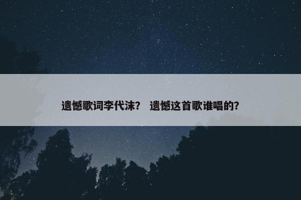 遗憾歌词李代沫？ 遗憾这首歌谁唱的？