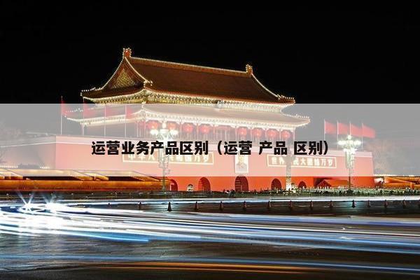 运营业务产品区别（运营 产品 区别）
