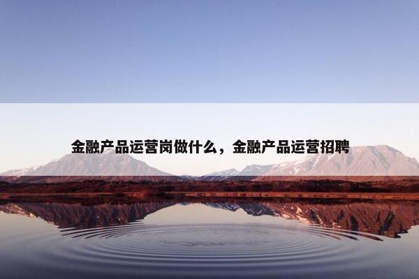 金融产品运营岗做什么，金融产品运营招聘