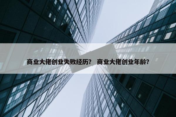 商业大佬创业失败经历？ 商业大佬创业年龄？