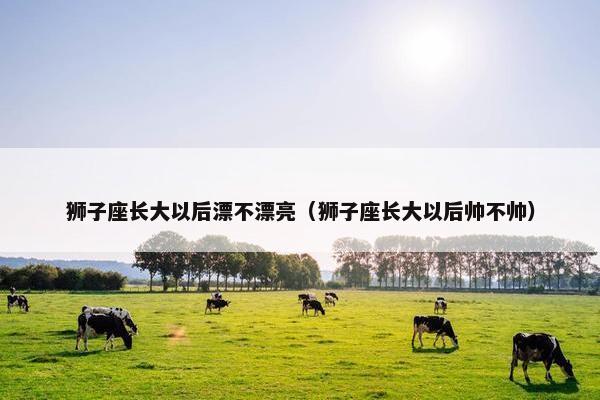 狮子座长大以后漂不漂亮（狮子座长大以后帅不帅）