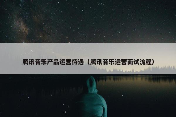 腾讯音乐产品运营待遇（腾讯音乐运营面试流程）