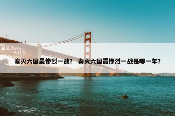 秦灭六国最惨烈一战？ 秦灭六国最惨烈一战是哪一年？