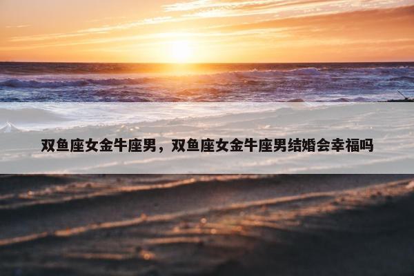 双鱼座女金牛座男，双鱼座女金牛座男结婚会幸福吗
