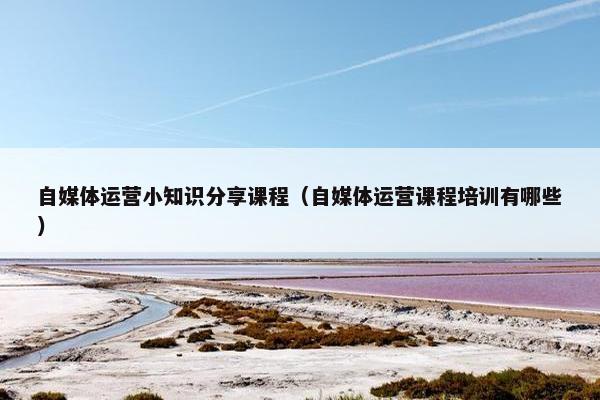 自媒体运营小知识分享课程（自媒体运营课程培训有哪些）
