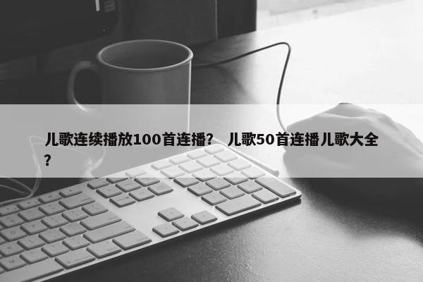 儿歌连续播放100首连播？ 儿歌50首连播儿歌大全？