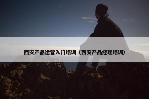 西安产品运营入门培训（西安产品经理培训）