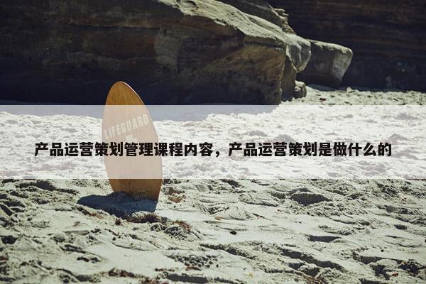 产品运营策划管理课程内容，产品运营策划是做什么的