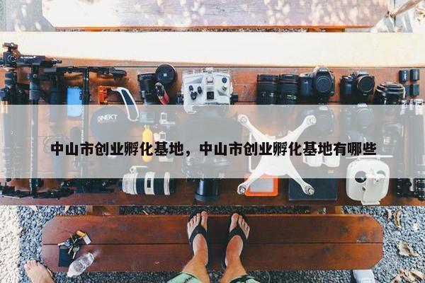 中山市创业孵化基地，中山市创业孵化基地有哪些