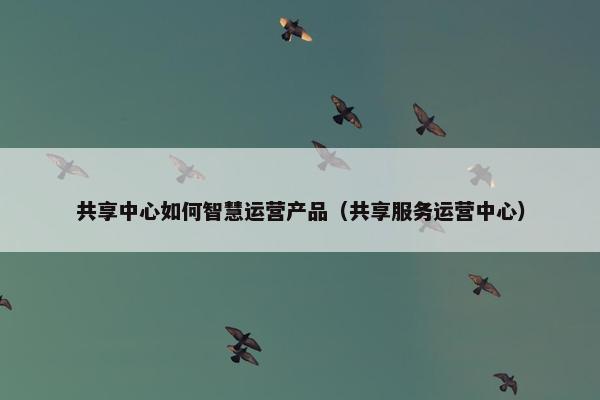 共享中心如何智慧运营产品（共享服务运营中心）
