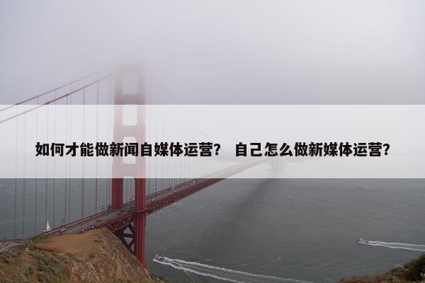 如何才能做新闻自媒体运营？ 自己怎么做新媒体运营？