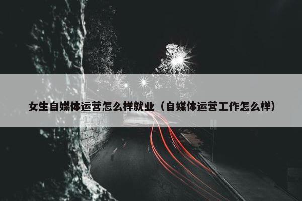 女生自媒体运营怎么样就业（自媒体运营工作怎么样）