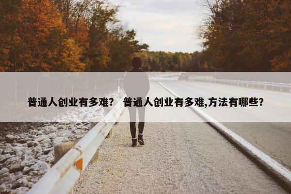 普通人创业有多难？ 普通人创业有多难,方法有哪些？