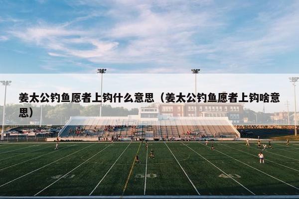 姜太公钓鱼愿者上钩什么意思（姜太公钓鱼愿者上钩啥意思）