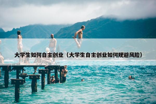 大学生如何自主创业（大学生自主创业如何规避风险）