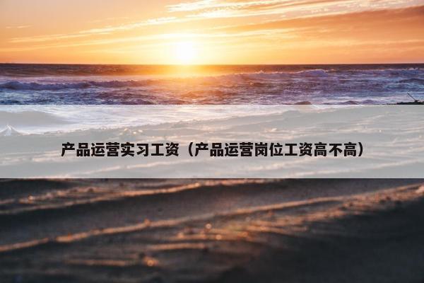 产品运营实习工资（产品运营岗位工资高不高）