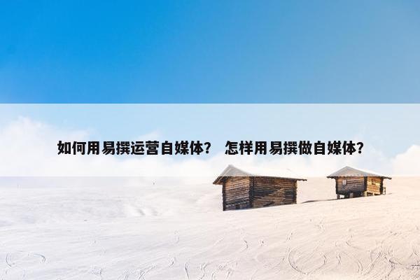 如何用易撰运营自媒体？ 怎样用易撰做自媒体？