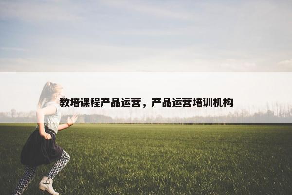 教培课程产品运营，产品运营培训机构