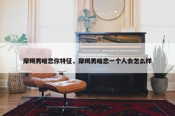摩羯男暗恋你特征，摩羯男暗恋一个人会怎么样