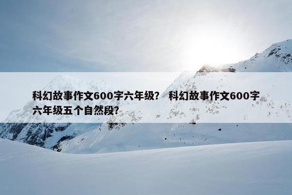 科幻故事作文600字六年级？ 科幻故事作文600字六年级五个自然段？
