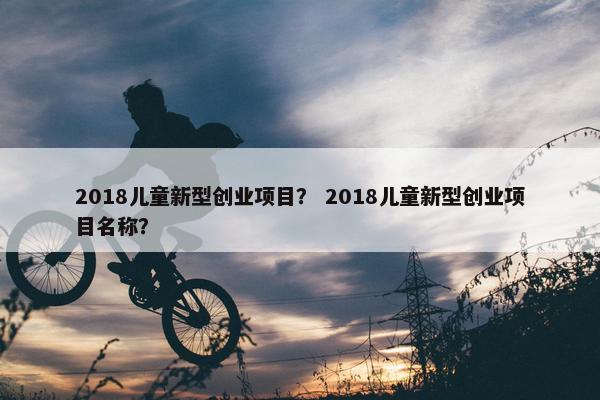 2018儿童新型创业项目？ 2018儿童新型创业项目名称？