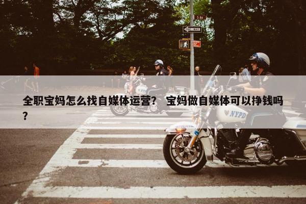 全职宝妈怎么找自媒体运营？ 宝妈做自媒体可以挣钱吗？