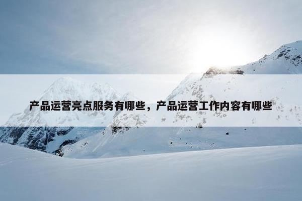 产品运营亮点服务有哪些，产品运营工作内容有哪些