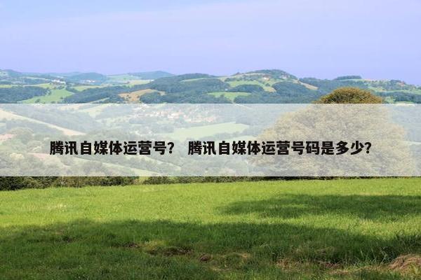 腾讯自媒体运营号？ 腾讯自媒体运营号码是多少？