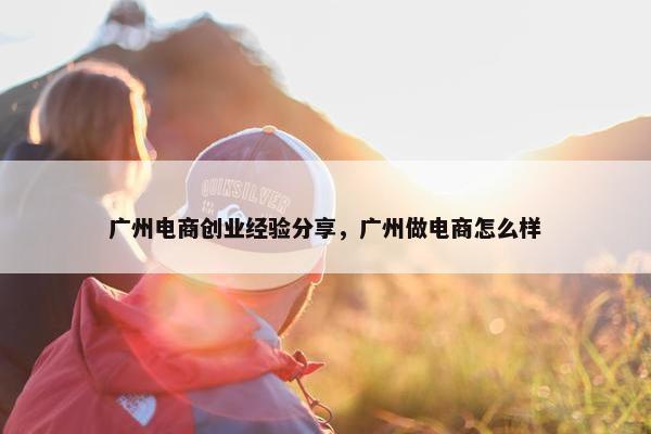 广州电商创业经验分享，广州做电商怎么样