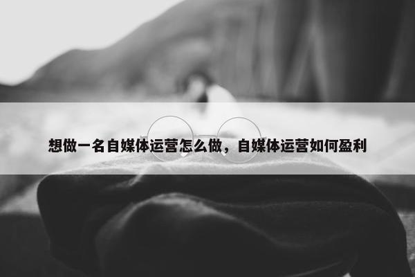 想做一名自媒体运营怎么做，自媒体运营如何盈利