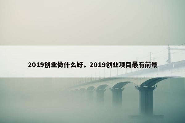 2019创业做什么好，2019创业项目最有前景