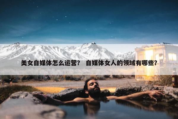 美女自媒体怎么运营？ 自媒体女人的领域有哪些？