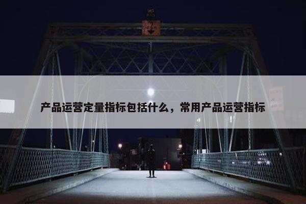 产品运营定量指标包括什么，常用产品运营指标