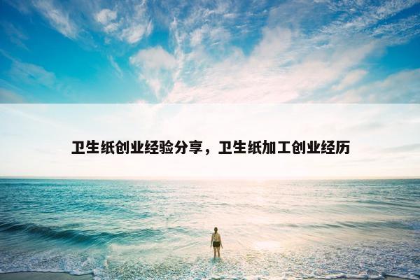 卫生纸创业经验分享，卫生纸加工创业经历