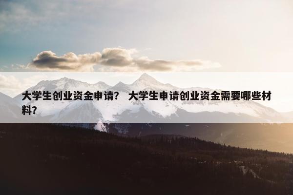 大学生创业资金申请？ 大学生申请创业资金需要哪些材料？