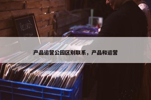 产品运营公园区别联系，产品和运营