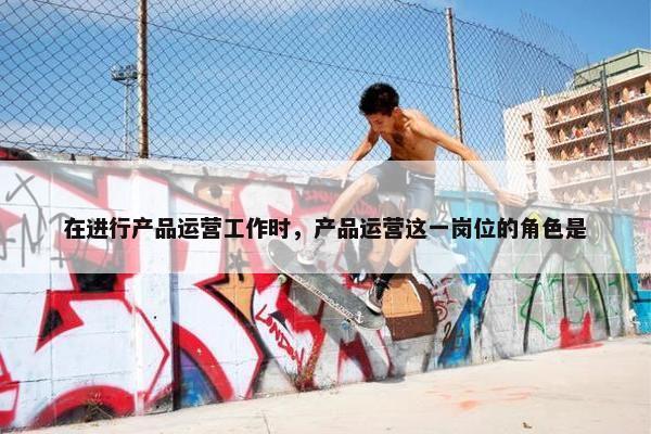 在进行产品运营工作时，产品运营这一岗位的角色是