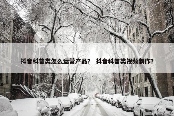 抖音科普类怎么运营产品？ 抖音科普类视频制作？