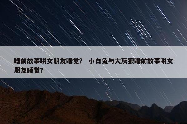 睡前故事哄女朋友睡觉? 小白兔与大灰狼睡前故事哄女朋友睡觉?